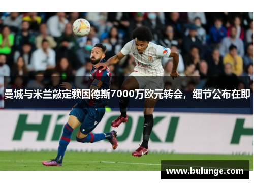 曼城与米兰敲定赖因德斯7000万欧元转会，细节公布在即