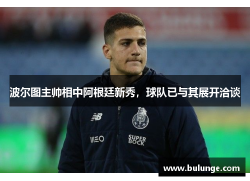 波尔图主帅相中阿根廷新秀，球队已与其展开洽谈