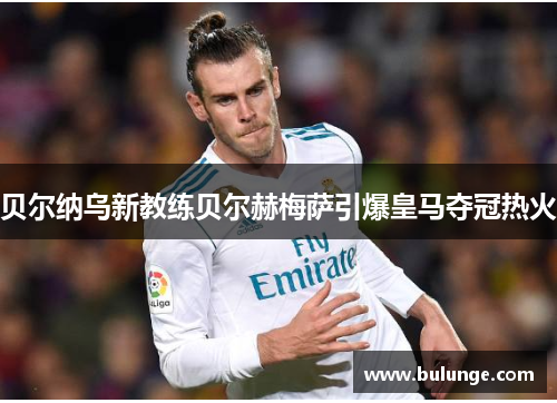 贝尔纳乌新教练贝尔赫梅萨引爆皇马夺冠热火