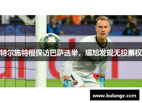 特尔施特根探访巴萨选举，尴尬发现无投票权